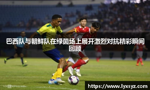 巴西队与朝鲜队在绿茵场上展开激烈对抗精彩瞬间回顾